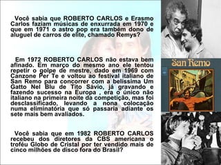 Você sabia que ROBERTO CARLOS e Erasmo Carlos faziam músicas de enxurrada em 1970 e que em 1971 o astro pop era também dono de aluguel de carros de elite, chamado Remys? Em 1972 ROBERTO CARLOS não estava bem afinado. Em março do mesmo ano ele tentou repetir o golpe de mestre, dado em 1969 com Canzone Per Te e voltou ao festival italiano de San Remo para concorrer com a belíssima Um Gatto Nel Blu de Tito Sávio, já gravando e fazendo sucesso na Europa , era o único não italiano na primeira noite da competição, mas foi desclassificado, levando a nona colocação numa eliminatória que só passaria adiante os sete mais bem avaliados. Você sabia que em 1982 ROBERTO CARLOS recebeu dos diretores da CBS americana o troféu Globo de Cristal por ter vendido mais de cinco milhões de disco fora do Brasil?  