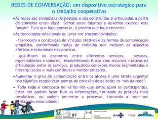 REDES DE CONVERSAÇÃO: um dispositivo estratégico para
o trabalho cooperativo
•As redes são compostas de pessoas e são construídas e articuladas a partir
da conversa entre elas! Somos seres falantes e devemos exercer essa
função! Para que haja conversa, é preciso que haja encontro.
•As tecnologias relacionais ou leves nos trazem novidades:
- favorecem a construção de vínculos afetivos e as formas de comunicação
empática, conformando redes de trabalho que incluem os aspectos
afetivos e relacionais nas práticas.
- qualificam os encontros entre diferentes serviços, pessoas,
especialidades e saberes, estabelecendo fluxos com recursos criativos na
articulação entre os serviços, produzindo conexões menos segmentadas e
hierarquizadas e mais contínuas e horizontalizadas.
•Aumentar o grau de comunicação entre os atores é uma tarefa urgente!
Isso significa estabelecer pontos de conexão dessa rede: os ‘nós da rede’.
• Toda rede é composta de vários nós que entrelaçam os participantes.
Estes nós podem fazer fluir as informações, tornando as práticas mais
resolutivas, ou podem emperrar o processo, tornando a rede um
verdadeiro emaranhado.
 
