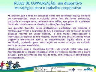 REDES DE CONVERSAÇÃO: um dispositivo
estratégico para o trabalho cooperativo
•É preciso que a rede se consolide como um autêntico espaço coletivo
de conversações, onde o cuidado possa fluir de forma articulada,
pactuada e transparente, definindo uma trilha, que pode vir a orientar
linhas de cuidado sempre abertas às situações singulares.
•As questões trazidas pelos profissionais cuidadores de crianças e
famílias que vivem a realidade da SZC é exemplar: por se tratar de uma
situação recente em Saúde Pública, e com muitas interrogações e
incertezas a respeito de sua história, muito do que está instituído nessa
trajetória encontra-se aberto ao desconhecido, àquilo ainda a ser
verificado, podendo gerar re-arranjos ou novos arranjos de cuidado
entre as pessoas envolvidas.
•Destacamos aqui a preposição ENTRE – de grande valor para nós –
representando o espaço relacional onde os vínculos acontecem ( entre
pessoas) para sustentação dos nós da rede, com empatia e possibilidade
de cooperação.
 