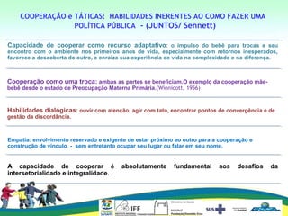 COOPERAÇÃO e TÁTICAS: HABILIDADES INERENTES AO COMO FAZER UMA
POLÍTICA PÚBLICA - (JUNTOS/ Sennett)
Capacidade de cooperar como recurso adaptativo: o impulso do bebê para trocas e seu
encontro com o ambiente nos primeiros anos de vida, especialmente com retornos inesperados,
favorece a descoberta do outro, e enraíza sua experiência de vida na complexidade e na diferença.
Cooperação como uma troca: ambas as partes se beneficiam.O exemplo da cooperação mãe-
bebê desde o estado de Preocupação Materna Primária.(Winnicott, 1956)
Habilidades dialógicas: ouvir com atenção, agir com tato, encontrar pontos de convergência e de
gestão da discordância.
Empatia: envolvimento reservado e exigente de estar próximo ao outro para a cooperação e
construção de vínculo. - sem entretanto ocupar seu lugar ou falar em seu nome.
A capacidade de cooperar é absolutamente fundamental aos desafios da
intersetorialidade e integralidade.
 