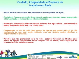 • Buscar eficácia e articulação nos planos macro e micropolítico das ações.
• Estabelecer fluxos na condução de serviços de saúde com conexões menos segmentadas
e hierarquizadas e mais contínuas e horizontalizadas.
• Promover a comunicação entre os serviços de forma mais ágil e eficaz , considerando os
pontos de conexão dessa rede – os ‘nós da rede’.
• Compreender os nós da rede como pontos de ligação que podem reforçar ou dar
consistência ao que está sendo realizado, mas que também podem significar o
emperramento do processo.
• Perceber que nós, profissionais da e na rede, podemos favorecer ou dificultar estes
pontos de ligação considerando nossas relações com os demais, nossa implicação ou
reserva diante do trabalho proposto.
Cuidado, integralidade e Proposta do
trabalho em Rede
 