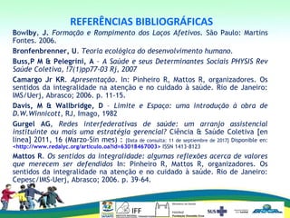  
REFERÊNCIAS BIBLIOGRÁFICAS
Bowlby, J. Formação e Rompimento dos Laços Afetivos. São Paulo: Martins
Fontes. 2006.
Bronfenbrenner, U. Teoria ecológica do desenvolvimento humano.
Buss,P M & Pelegrini, A – A Saúde e seus Determinantes Sociais PHYSIS Rev
Saúde Coletiva, !7(1)pp77-03 Rj, 2007
Camargo Jr KR. Apresentação. In: Pinheiro R, Mattos R, organizadores. Os
sentidos da integralidade na atenção e no cuidado à saúde. Rio de Janeiro:
IMS/Uerj, Abrasco; 2006. p. 11-15.
Davis, M & Wallbridge, D – Limite e Espaço: uma introdução à obra de
D.W.Winnicott, RJ, Imago, 1982
Gurgel AG, Redes interfederativas de saúde: um arranjo assistencial
instituinte ou mais uma estratégia gerencial? Ciência & Saúde Coletiva [en
linea] 2011, 16 (Marzo-Sin mes) : [Data de consulta: 11 de septiembre de 2017] Disponible en:
<http://www.redalyc.org/articulo.oa?id=63018467003> ISSN 1413-8123
Mattos R. Os sentidos da integralidade: algumas reflexões acerca de valores
que merecem ser defendidos In: Pinheiro R, Mattos R, organizadores. Os
sentidos da integralidade na atenção e no cuidado à saúde. Rio de Janeiro:
Cepesc/IMS-Uerj, Abrasco; 2006. p. 39-64.
 