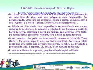 Cuidado: Uma lembrança do Mito de Higino
https://www.youtube.com/watch?v=hxFrwMeQNyU•O cuidado é tão importante para a vida humana e para a preservação
de todo tipo de vida, que deu origem a esta fabula-mito. Foi
personalizado, virou um ser concreto. Molda a argila. Conversa com o
céu (Júpiter) e a Terra (Tellus), a historia e a utopia(Saturno) .
•A fábula recolhe ainda uma experiência testemunhada em muitas
culturas do ocidente e do oriente: a criação do ser humano a partir do
barro da terra, plasmada a partir do húmus, que significa terra fértil.
De húmus deriva seu nome: homem, filho e filha da terra fecunda.
•O ser humano não pode ser interpretado apenas a partir da Terra
(Tellus). Ele possui algo do céu, do divino (Júpiter). Por isso o relato
conta que esse barro não permaneceu inerte. Recebeu da divindade o
principio de vida, o espírito. Só, então, é ser humano completo.
•É Júpiter a divindade suprema, que lhe infunde espiritualidade.
• Ver: http://reginahelenagomes.blogspot.com.br/2011/03/fabula-mito-do-cuidado-fabula-de-higino.html
 