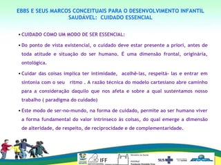 EBBS E SEUS MARCOS CONCEITUAIS PARA O DESENVOLVIMENTO INFANTIL
SAUDÁVEL: CUIDADO ESSENCIAL
• CUIDADO COMO UM MODO DE SER ESSENCIAL:
• Do ponto de vista existencial, o cuidado deve estar presente a priori, antes de
toda atitude e situação do ser humano. É uma dimensão frontal, originária,
ontológica.
• Cuidar das coisas implica ter intimidade, acolhê-las, respeitá- las e entrar em
sintonia com o seu ritmo . A razão técnica do modelo cartesiano abre caminho
para a consideração daquilo que nos afeta e sobre a qual sustentamos nosso
trabalho ( paradigma do cuidado)
• Este modo de ser-no-mundo, na forma de cuidado, permite ao ser humano viver
a forma fundamental do valor intrínseco às coisas, do qual emerge a dimensão
de alteridade, de respeito, de reciprocidade e de complementaridade.
 