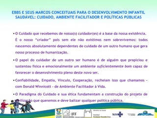 EBBS E SEUS MARCOS CONCEITUAIS PARA O DESENVOLVIMENTO INFANTIL
SAUDÁVEL: CUIDADO, AMBIENTE FACILITADOR E POLÍTICAS PÚBLICAS
• O Cuidado que recebemos de nosso(s) cuidador(es) é a base da nossa existência.
É o nosso “criador” pois sem ele não existimos nem sobrevivemos: todos
nascemos absolutamente dependentes do cuidado de um outro humano que gera
nosso processo de humanização.
• O papel do cuidador de um outro ser humano é de alguém que propiciou e
sustentou física e emocionalmente um ambiente suficientemente bom capaz de
favorecer o desenvolvimento pleno deste novo ser.
• Confiabilidade, Empatia, Vínculo, Cooperação, recheiam isso que chamamos -
com Donald Winnicott - de Ambiente Facilitador à Vida.
• O Paradigma do Cuidado e sua ética fundamentam a construção do projeto de
civilização que queremos e deve balizar qualquer politica pública.
 