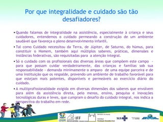 Por que integralidade e cuidado são tão
desafiadores?
• Quando falamos de integralidade na assistência, especialmente à criança e seus
cuidadores, entendemos o cuidado permeando a construção de um ambiente
saudável que favoreça o pleno desenvolvimento infantil.
• Tal como Cuidado necessitou da Terra, de Júpiter, de Saturno, do húmus, para
constituir o Homem, também aqui múltiplos saberes, práticas, dimensões e
instâncias federativas, são requisitadas para a atenção integral.
• Só o cuidado com os profissionais das diversas áreas que compõem este campo -
para que possam cuidar verdadeiramente, das crianças e famílias sob sua
responsabilidade - demanda minimamente o amparo de uma equipe parceira e de
uma instituição que os respalde, provendo um ambiente de trabalho favorável para
que estejam mais potentes, disponíveis e permeáveis ao exercício diário do
cuidado.
• A multiprofissionalidade exigida em diversas dimensões dos saberes que envolvem
para além da assistência direta, pelo menos, ensino, pesquisa e inovações
tecnológicas duras e leves, que cumpram o desafio do cuidado integral, nos indica a
perspectiva do trabalho em rede.
 