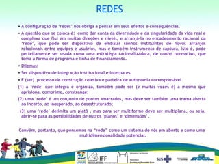 REDES
• A configuração de ‘redes’ nos obriga a pensar em seus efeitos e consequências.
• A questão que se coloca é: como dar conta da diversidade e da singularidade da vida real e
complexa que flui em muitas direções e níveis, e arranjá-la no encadeamento racional da
‘rede’, que pode ser dispositivo de embalar sonhos instituintes de novos arranjos
relacionais entre equipes e usuários, mas é também instrumento de captura, isto é, pode
perfeitamente ser usada como uma estratégia racionalizadora, de cunho normativo, que
toma a forma de programa e linha de financiamento.
• Dilemas:
• Ser dispositivo de integração institucional e interpares,
• E (ser) processo de construção coletiva e parteira de autonomia corresponsável
(1) a ‘rede’ que integra e organiza, também pode ser (e muitas vezes é) a mesma que
aprisiona, comprime, constrange;
(2) uma ‘rede’ é um conjunto de pontos amarrados, mas deve ser também uma trama aberta
ao incerto, ao inesperado, ao desestruturado;
(3) uma ‘rede’ delimita um platô , mas para ser multiforme deve ser multiplana, ou seja,
abrir-se para as possibilidades de outros ‘planos’ e ‘dimensões’.
Convém, portanto, que pensemos na “rede” como um sistema de nós em aberto e como uma
multidimensionalidade potencial.
 