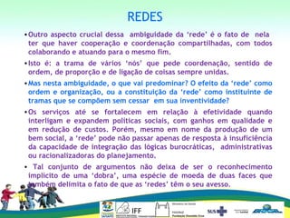REDES
•Outro aspecto crucial dessa ambiguidade da ‘rede’ é o fato de nela
ter que haver cooperação e coordenação compartilhadas, com todos
colaborando e atuando para o mesmo fim.
•Isto é: a trama de vários ‘nós’ que pede coordenação, sentido de
ordem, de proporção e de ligação de coisas sempre unidas.
•Mas nesta ambiguidade, o que vai predominar? O efeito da ‘rede’ como
ordem e organização, ou a constituição da ‘rede’ como instituinte de
tramas que se compõem sem cessar em sua inventividade?
•Os serviços até se fortalecem em relação à efetividade quando
interligam e expandem políticas sociais, com ganhos em qualidade e
em redução de custos. Porém, mesmo em nome da produção de um
bem social, a ‘rede’ pode não passar apenas de resposta à insuficiência
da capacidade de integração das lógicas burocráticas, administrativas
ou racionalizadoras do planejamento.
• Tal conjunto de argumentos não deixa de ser o reconhecimento
implícito de uma ‘dobra’, uma espécie de moeda de duas faces que
também delimita o fato de que as ‘redes’ têm o seu avesso.
 