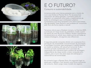 E O FUTURO?
Consumo e sustentabilidade.
Iniciamos então uma intensa pesquisa com o intuito de
curar essa ferida no Planeta Terra. Por já possuímos
maquinário de última geração, o primeiro passo foi
descobrir um substituto único para a matéria-prima de
todas as embalagens que contivessem plástico.
Constatamos que seria necessária uma resina que tivesse
alta densidade, fosse flexível e que pudesse ser consumida
pela Terra de forma rápida e natural.


Tomamos ciência que a Braskem iniciaria, no final de 2009,
a produção em larga escala do polietileno criado a partir
do etanol da cana-de-açúcar (Plástico Verde) e apostamos
no pioneirismo ao utilizar essa matéria prima em todas as
nossas embalagens, divulgando esse diferencial.


A segunda grande conquista obtida com a pesquisa foi a
percepção da necessidade conscientização da população.
A reciclagem funciona, gera empregos e viabiliza ganhos
em todos os âmbitos, do natural ao comercial. E se a
iniciativa privada contribuísse com o processo de
capacitação dos indivíduos para a prática da reciclagem,
independente de classe social, a maior conquista seria
coletiva, pois o lucro não seria capaz de sobrepujar a
sobrevivência da humanidade.


Em primeiro lugar o Planeta Terra. Em segundo lugar os
seres que o habitam. E em terceiro uma forma consciente
de consumo. Assim surgiu nosso modelo de negócio.
 