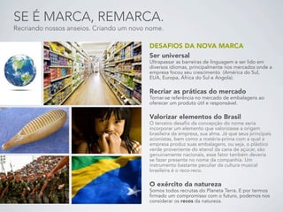 SE É MARCA, REMARCA.
Recriando nossos anseios. Criando um novo nome.

                                          DESAFIOS DA NOVA MARCA
                                          Ser universal
                                          Ultrapassar as barreiras de linguagem e ser lido em
                                          diversos idiomas, principalmente nos mercados onde a
                                          empresa focou seu crescimento (América do Sul,
                                          EUA, Europa, África do Sul e Angola).

                                          Recriar as práticas do mercado
                                          Tornar-se referência no mercado de embalagens ao
                                          oferecer um produto útil e responsável.

                                          Valorizar elementos do Brasil
                                          O terceiro desafio da concepção do nome seria
                                          incorporar um elemento que valorizasse a origem
                                          brasileira da empresa, sua alma. Já que seus principais
                                          acionistas, bem como a matéria-prima com a qual a
                                          empresa produz suas embalagens, ou seja, o plástico
                                          verde proveniente do etanol da cana de açúcar, são
                                          genuinamente nacionais, esse fator também deveria
                                          se fazer presente no nome da companhia. Um
                                          instrumento bastante peculiar da cultura musical
                                          brasileira é o reco-reco.

                                          O exército da natureza
                                          Somos todos recrutas do Planeta Terra. E por termos
                                          firmado um compromisso com o futuro, podemos nos
                                          considerar os recos da natureza.
 