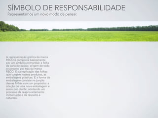 SÍMBOLO DE RESPONSABILIDADE
 Representamos um novo modo de pensar.




A representação gráfica da marca
RECO é composta basicamente
por um símbolo primordial: a folha
da cana de açúcar, origem de todo
o conceito por trás da marca
RECO. É da replicação das folhas
que surgem nossos produtos, as
embalagens plásticas. E a forma da
embalagem consiste na junção
dessas folhas com um propósito: a
criação de uma nova embalagem e
assim por diante, adotando um
processo de reaproveitamento
ininterrupto e de respeito à
natureza.
 