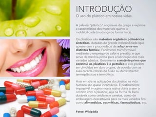 INTRODUÇÃO
O uso do plástico em nossas vidas.

A palavra "plástico" origina-se do grego e exprime
a característica dos materiais quanto a
moldabilidade (mudança de forma física).

Os plásticos são materiais orgânicos poliméricos
sintéticos, dotados de grande maleabilidade (que
apresentam a propriedade de adaptar-se em
distintas formas). Facilmente transformável
mediante o emprego de calor e pressão, e que
serve de matéria-prima para a fabricação dos mais
variados objetos. Geralmente a matéria-prima que
constitui os plásticos é o petróleo e eles podem
ser divididos em dois grupos, de acordo com as
suas caracte-rísticas de fusão ou derretimento:
termoplásticos e termofixos.

Hoje em dia as aplicações do plástico na vida
humana são quase incontáveis. É praticamente
impossível imaginar nossa rotina diária a sem o
contato com o plástico, seja na forma de bens
duráveis como celulares e canetas, como de
embalagens descartáveis para os mais variados fins
como alimentícias, cosméticas, farmacêuticas, etc.

Fonte: Wikipédia
 