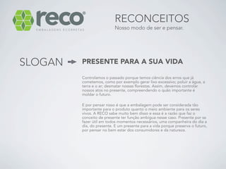 RECONCEITOS
                           Nosso modo de ser e pensar.




SLOGAN   PRESENTE PARA A SUA VIDA

         Controlamos o passado porque temos ciência dos erros que já
         cometemos, como por exemplo gerar lixo excessivo; poluir a água, a
         terra e o ar; desmatar nossas florestas. Assim, devemos controlar
         nossos atos no presente, compreendendo o quão importante é
         moldar o futuro.

         E por pensar nisso é que a embalagem pode ser considerada tão
         importante para o produto quanto o meio ambiente para os seres
         vivos. A RECO sabe muito bem disso e essa é a razão que faz o
         conceito de presente ter função ambígua nesse caso. Presente por se
         fazer útil em todos momentos necessários, uma companheira do dia a
         dia, do presente. E um presente para a vida porque preserva o futuro,
         por pensar no bem estar dos consumidores e da natureza.
 