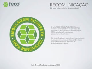 RECOMUNICAÇÃO
                         Nossa identidade é renovável.




                           O selo 100% RENOVÁVEL RECO é uma
                           iniciativa para contribuir no processo de
                           assimilação do consumidor entre a marca
                           RECO e os benefícios que seu
                           posicionamento oferece.

                           Ele é certificado por instituições internacionais
                           que supervisionam as práticas ambientais e
                           possui forte apelo no mercado de
                           embalagens recicláveis.




Selo de certificação das embalagens RECO
 