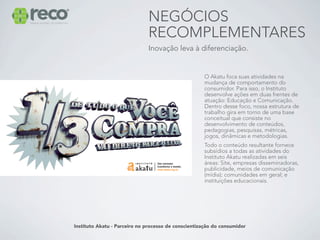 NEGÓCIOS
                              RECOMPLEMENTARES
                              Inovação leva à diferenciação.


                                                     O Akatu foca suas atividades na
                                                     mudança de comportamento do
                                                     consumidor. Para isso, o Instituto
                                                     desenvolve ações em duas frentes de
                                                     atuação: Educação e Comunicação.
                                                     Dentro desse foco, nossa estrutura de
                                                     trabalho gira em torno de uma base
                                                     conceitual que consiste no
                                                     desenvolvimento de conteúdos,
                                                     pedagogias, pesquisas, métricas,
                                                     jogos, dinâmicas e metodologias.
                                                     Todo o conteúdo resultante fornece
                                                     subsídios a todas as atividades do
                                                     Instituto Akatu realizadas em seis
                                                     áreas: Site, empresas disseminadoras,
                                                     publicidade, meios de comunicação
                                                     (mídia); comunidades em geral; e
                                                     instituições educacionais.




Instituto Akatu - Parceiro no processo de conscientização do consumidor
 