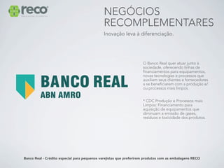 NEGÓCIOS
                                             RECOMPLEMENTARES
                                             Inovação leva à diferenciação.




                                                                    O Banco Real quer atuar junto à
                                                                    sociedade, oferecendo linhas de
                                                                    financiamentos para equipamentos,
                                                                    novas tecnologias e processos que
                                                                    auxiliem seus clientes e fornecedores
                                                                    a se beneficiarem com a produção e/
                                                                    ou processos mais limpos.


                                                                    * CDC Produção e Processos mais
                                                                    Limpos: Financiamento para
                                                                    aquisição de equipamentos que
                                                                    diminuam a emissão de gases,
                                                                    resíduos e toxicidade dos produtos.




Banco Real - Crédito especial para pequenos varejistas que preferirem produtos com as embalagens RECO
 