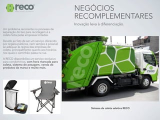 NEGÓCIOS
                                             RECOMPLEMENTARES
                                             Inovação leva à diferenciação.
Um problema recorrente no processo de
separação do lixo para reciclagem é a
coleta feita pelas empresas licitadas.

Devido ao fato de ser um serviço oferecido
por órgãos públicos, nem sempre é possível
se adequar às regras das empresas de
coleta, principalmente quanto aos horários
nos quais o caminhão passa na rua.

A RECO disponibiliza um serviço exclusivo
para condomínios, com hora marcada para
coleta, sistema de pesagem, venda de
produtos da marca e muito mais.




                                                       Sistema de coleta seletiva RECO
 