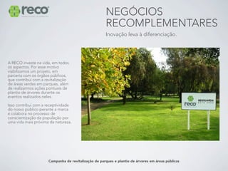 NEGÓCIOS
                                                      RECOMPLEMENTARES
                                                      Inovação leva à diferenciação.




A RECO investe na vida, em todos
os aspectos. Por esse motivo
viabilizamos um projeto, em
parceria com os órgãos públicos,
que contribui com a revitalização
de áreas verdes em parques, além
de realizarmos ações pontuais de
plantio de árvores durante os
eventos realizados neles.

Isso contribui com a receptividade
do nosso público perante a marca
e colabora no processo de
conscientização da população por
uma vida mais próxima da natureza.




                      Campanha de revitalização de parques e plantio de árvores em áreas públicas
 