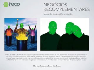 NEGÓCIOS
                                                 RECOMPLEMENTARES
                                                 Inovação leva à diferenciação.




O BLUE MAN GROUP é uma organização multimídia centrada em um trio de artistas mudos que apresentam-se
 no mundo inteiro com uma máscara de tinta azul de látex e roupas pretas. Geralmente utilizam uma temática
musical para expressarem de maneira irônica determinada idéia, sempre com grande participação do público.
 A RECO propôs aos artistas a criação de um espetáculo “verde” para conscientização da população à causa.


                                    Blue Man Group vira Green Man Group
 