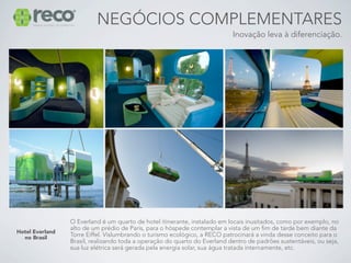 NEGÓCIOS COMPLEMENTARES
                                                                           Inovação leva à diferenciação.




                 O Everland é um quarto de hotel itinerante, instalado em locais inusitados, como por exemplo, no
                 alto de um prédio de Paris, para o hóspede contemplar a vista de um fim de tarde bem diante da
Hotel Everland
  no Brasil      Torre Eiffel. Vislumbrando o turismo ecológico, a RECO patrocinará a vinda desse conceito para o
                 Brasil, realizando toda a operação do quarto do Everland dentro de padrões sustentáveis, ou seja,
                 sua luz elétrica será gerada pela energia solar, sua água tratada internamente, etc.
 
