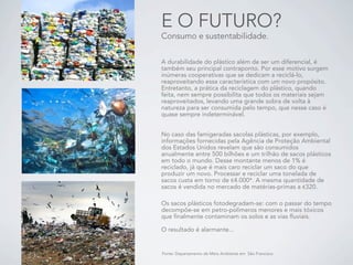 E O FUTURO?
Consumo e sustentabilidade.


A durabilidade do plástico além de ser um diferencial, é
também seu principal contraponto. Por esse motivo surgem
inúmeras cooperativas que se dedicam a reciclá-lo,
reaproveitando essa característica com um novo propósito.
Entretanto, a prática da reciclagem do plástico, quando
feita, nem sempre possibilita que todos os materiais sejam
reaproveitados, levando uma grande sobra de volta à
natureza para ser consumida pelo tempo, que nesse caso é
quase sempre indeterminável.


No caso das famigeradas sacolas plásticas, por exemplo,
informações fornecidas pela Agência de Proteção Ambiental
dos Estados Unidos revelam que são consumidos
anualmente entre 500 bilhões e um trilhão de sacos plásticos
em todo o mundo. Desse montante menos de 1% é
reciclado, já que é mais caro reciclar um saco do que
produzir um novo. Processar e reciclar uma tonelada de
sacos custa em torno de !4.000*. A mesma quantidade de
sacos é vendida no mercado de matérias-primas a !320.

Os sacos plásticos fotodegradam-se: com o passar do tempo
decompõe-se em petro-polímeros menores e mais tóxicos
que finalmente contaminam os solos e as vias fluviais.

O resultado é alarmante...


Fonte: Departamento de Meio Ambiente em São Francisco
 