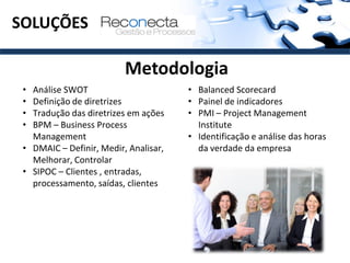SOLUÇÕES

                          Metodologia
 • Análise SWOT                        • Balanced Scorecard
 • Definição de diretrizes             • Painel de indicadores
 • Tradução das diretrizes em ações    • PMI – Project Management
 • BPM – Business Process                Institute
   Management                          • Identificação e análise das horas
 • DMAIC – Definir, Medir, Analisar,     da verdade da empresa
   Melhorar, Controlar
 • SIPOC – Clientes , entradas,
   processamento, saídas, clientes
 