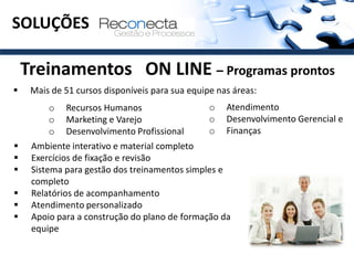 SOLUÇÕES

    Treinamentos ON LINE – Programas prontos
    Mais de 51 cursos disponíveis para sua equipe nas áreas:
         o   Recursos Humanos                    o   Atendimento
         o   Marketing e Varejo                  o   Desenvolvimento Gerencial e
         o   Desenvolvimento Profissional        o   Finanças
    Ambiente interativo e material completo
    Exercícios de fixação e revisão
    Sistema para gestão dos treinamentos simples e
     completo
    Relatórios de acompanhamento
    Atendimento personalizado
    Apoio para a construção do plano de formação da
     equipe
 