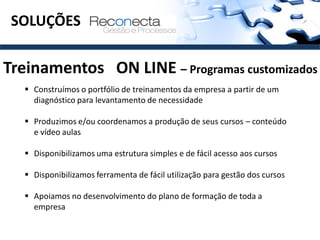 SOLUÇÕES

Treinamentos ON LINE – Programas customizados
    Construímos o portfólio de treinamentos da empresa a partir de um
     diagnóstico para levantamento de necessidade

    Produzimos e/ou coordenamos a produção de seus cursos – conteúdo
     e vídeo aulas

    Disponibilizamos uma estrutura simples e de fácil acesso aos cursos

    Disponibilizamos ferramenta de fácil utilização para gestão dos cursos

    Apoiamos no desenvolvimento do plano de formação de toda a
     empresa
 