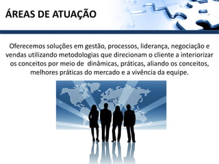 ÁREAS DE ATUAÇÃO

 Oferecemos soluções em gestão, processos, liderança, negociação e
vendas utilizando metodologias que direcionam o cliente a interiorizar
 os conceitos por meio de dinâmicas, práticas, aliando os conceitos,
        melhores práticas do mercado e a vivência da equipe.
 