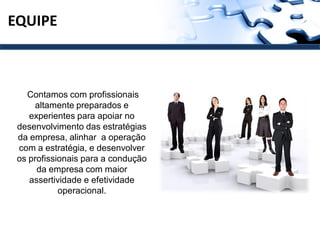 EQUIPE



   Contamos com profissionais
     altamente preparados e
    experientes para apoiar no
 desenvolvimento das estratégias
 da empresa, alinhar a operação
 com a estratégia, e desenvolver
 os profissionais para a condução
      da empresa com maior
    assertividade e efetividade
            operacional.
 