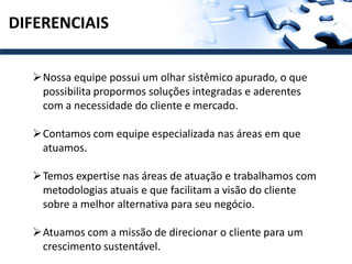 DIFERENCIAIS

  Nossa equipe possui um olhar sistêmico apurado, o que
   possibilita propormos soluções integradas e aderentes
   com a necessidade do cliente e mercado.

  Contamos com equipe especializada nas áreas em que
   atuamos.

  Temos expertise nas áreas de atuação e trabalhamos com
   metodologias atuais e que facilitam a visão do cliente
   sobre a melhor alternativa para seu negócio.

  Atuamos com a missão de direcionar o cliente para um
   crescimento sustentável.
 