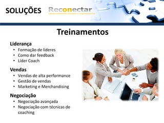 SOLUÇÕES

                         Treinamentos
Liderança
 • Formação de líderes
 • Como dar feedback
 • Líder Coach

Vendas
 • Vendas de alta performance
 • Gestão de vendas
 • Marketing e Merchandising

Negociação
 • Negociação avançada
 • Negociação com técnicas de
   coaching
 