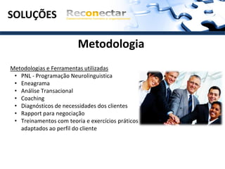 SOLUÇÕES

                         Metodologia
Metodologias e Ferramentas utilizadas
 • PNL - Programação Neurolinguistica
 • Eneagrama
 • Análise Transacional
 • Coaching
 • Diagnósticos de necessidades dos clientes
 • Rapport para negociação
 • Treinamentos com teoria e exercícios práticos
   adaptados ao perfil do cliente
 