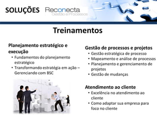 SOLUÇÕES

                      Treinamentos
Planejamento estratégico e              Gestão de processos e projetos
execução                                 • Gestão estratégica de processo
 • Fundamentos do planejamento           • Mapeamento e análise de processos
   estratégico                           • Planejamento e gerenciamento de
 • Transformando estratégia em ação –      projetos
   Gerenciando com BSC                   • Gestão de mudanças


                                        Atendimento ao cliente
                                         • Excelência no atendimento ao
                                           cliente
                                         • Como adaptar sua empresa para
                                           foco no cliente
 