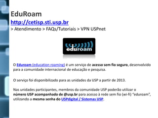 EduRoam
http://cetisp.sti.usp.br
> Atendimento > FAQs/Tutoriais > VPN USPnet
O Eduroam (education roaming) é um serviço de...