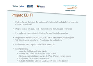 Projeto EDITI 
• Projeto Escola Digital de Turno Integral criado pela Escola Zeferino Lopes de 
Castro - Viamão/RS 
• Projeto Iniciou em 2013 com Financiamento da Fundação Telefônica 
• É uma Escola Laboratório do Projeto Escolas Rurais Conectadas 
• Proposta de Reformulação Curricular a partir da construção de Projetos 
Significativos para os aluno – Projetos de Aprendizagem 
• Professores com carga-horária 100% na escola 
• Escola recebeu: 
• conexão de fibra óptica de 54mb 
• tablets para todos os alunos do 1º ao 3º ano 
• Netbooks para todos os alunos de 4º ao 9º anos e professores 
• Projetores, filmadoras, câmeras, etc. 
• Kits de Robótica e Solução LEGO/Zoom para todos os anos 
 