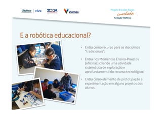 E a robótica educacional? 
• Entra como recurso para as disciplinas 
“tradicionais”; 
• Entra nos Momentos Ensino-Projetos 
(oficinas) criando uma atividade 
sistemática de exploração e 
aprofundamento do recurso tecnológico; 
• Entra como elemento de prototipação e 
experimentação em alguns projetos dos 
alunos. 
 