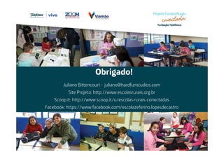 Obrigado! 
Juliano Bittencourt - juliano@hardfunstudios.com 
Site Projeto: http://www.escolasrurais.org.br 
Scoop.it: http://www.scoop.it/u/escolas-rurais-conectadas 
Facebook: https://www.facebook.com/escolazeferino.lopesdecastro 
