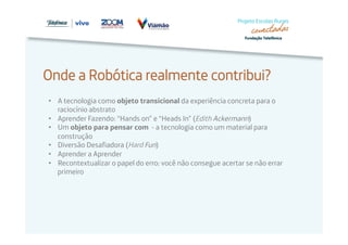 Onde a Robótica realmente contribui? 
• A tecnologia como objeto transicional da experiência concreta para o 
raciocínio abstrato 
• Aprender Fazendo: “Hands on” e “Heads In” (Edith Ackermann) 
• Um objeto para pensar com - a tecnologia como um material para 
construção 
• Diversão Desafiadora (Hard Fun) 
• Aprender a Aprender 
• Recontextualizar o papel do erro: você não consegue acertar se não errar 
primeiro 
 
