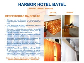 HARBOR HOTEL BATEL
                                    Início da Gestão – Maio 2005

                                                            ANTES   DEPOIS

BENFEITORIAS DA GESTÃO
• Colocação do piso laminado nos apartamentos e
  salas de eventos além da troca do piso da entrada do
  hotel;
• Troca das cortinas do lobby e apartamentos e a troca
  da central telefônica do hotel;
• Reformas e revitalizações dos móveis e ambientes
  das seguintes áreas: Apartamentos, Lobby, Área de
  Eventos, Recepção, Academia e Piscina;
• Conserto e padronização dos azulejos, iluminação
  interna e externa do edifício;
• Reformas e pinturas nas garagens, remodelação do
  restaurante, jardins e salas da administração;
• Compra e reforma de equipamentos para a
  cozinha, apartamentos, lavanderia, academia, almoxa
  rifado e business center;
• Implantação     do      sistema      de      cancela
  (garagem), câmeras de segurança, internet wireless
  de 100mb em todo hotel, economizadores de energia
  e cofres nos apartamentos. Além da criação da nova
  categoria de suítes com hidromassagem, nova
  comunicação visual no hotel e adega no restaurante;

 Essas são algumas das diversas modificações do
   imóvel com fins de Manutenção e Valorização.
 