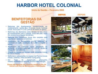 HARBOR HOTEL COLONIAL
                                  Início da Gestão – Fevereiro 2005

                                                            DEPOIS
                                                            ANTES     DEPOIS

       BENFEITORIAS DA
           GESTÃO
• Reformas dos Apartamentos (modernização do
  madeiramento, camas Box, Enxovais novos, cortinas
  novas, troca para Tv LCD, pintura de todos os aptos);
• Reformas dos Banheiros (vidro blindex no box, troca
  de revestimentos piso e parede, troca das pias, troca
  dos acessórios e louças sanitárias);
• Reforma dos Corredores (troca dos carpetes para
  piso frio em todos os corredores);
• Atualização do Restaurante (novas cadeiras, ar
  condicionado split, ampliação do buffet c/ fogões a
  lenha);
• Atualização da Cafeteria (nova decoração do
  ambiente, ar condicionado split, Tv LCD 42’, opção de
  Chopp Bar na Cafeteria;
• Criação do espaço do Terraço onde comporta música
  ao vivo e mesas;
• Melhorias e adequações no espaço da Piscina (novas
  mesas, cadeiras, mesa de bilhar e ping pong;
• Em         Fase    de      Construção       (Parquinho
  Infantil, Academia ao Ar-Livre, Piscina com Tobogã)
  Essas são algumas das diversas modificações do
    imóvel com fins de Manutenção e Valorização.
 