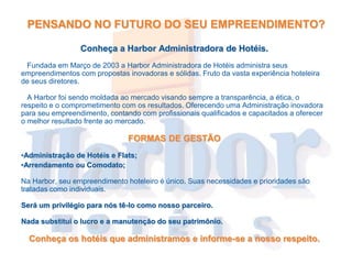 PENSANDO NO FUTURO DO SEU EMPREENDIMENTO?

                 Conheça a Harbor Administradora de Hotéis.
 Fundada em Março de 2003 a Harbor Administradora de Hotéis administra seus
empreendimentos com propostas inovadoras e sólidas. Fruto da vasta experiência hoteleira
de seus diretores.

  A Harbor foi sendo moldada ao mercado visando sempre a transparência, a ética, o
respeito e o comprometimento com os resultados. Oferecendo uma Administração inovadora
para seu empreendimento, contando com profissionais qualificados e capacitados a oferecer
o melhor resultado frente ao mercado.

                               FORMAS DE GESTÃO
•Administração de Hotéis e Flats;
•Arrendamento ou Comodato;

Na Harbor, seu empreendimento hoteleiro é único. Suas necessidades e prioridades são
tratadas como individuais.

Será um privilégio para nós tê-lo como nosso parceiro.

Nada substitui o lucro e a manutenção do seu patrimônio.

  Conheça os hotéis que administramos e informe-se a nosso respeito.
 