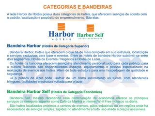 CATEGORIAS E BANDEIRAS
A rede Harbor de Hotéis possui duas categorias de hotéis, que oferecem serviços de acordo com
o padrão, localização e propósito do empreendimento. São elas:




Bandeira Harbor         (Hotéis de Categoria Superior)
  Bandeira Harbor, hotéis que oferecem o que há de mais completo em sua estrutura, localização
e serviços exclusivos para lazer e eventos. Entre os hotéis de bandeira Harbor subdividi-se entre
dois segmentos, Hotéis de Eventos / Negócios e Hotéis de Lazer.
  Os hotéis da bandeira oferecem serviços e atendimento personalizado para cada público, para
o público Business são disponibilizados espaços, equipamentos e pessoal especializado na
realização de eventos nos hotéis. Além de toda estrutura para uma hospedagem de qualidade e
segurança.
  Já o público de lazer pode usufruir de um ótimo atendimento ao turista, com atendentes
bilingues, facilidades e estrutura voltada para o lazer.


Bandeira Harbor Self          (Hotéis de Categoria Econômica)
  Bandeira Self, mesmo recebendo essa denominação de econômica oferece os principais
serviços da categoria superior como Café da Manhã e Internet Wi-fi Free inclusos na diária.
  São hotéis localizados próximos a centros de eventos, pólos industriais ou em regiões onde há
necessidade de serviços simples, rapidez no atendimento e tudo isso aliado a preços acessíveis.
 