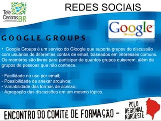 REDES SOCIAIS GOOGLE GROUPS Google Groups é um serviço do Gloogle que suporta grupos de discussão com usuários de diferentes contas de email, baseados em interesses comuns. Os membros são livres para participar de quantos grupos quiserem, além de grupos de pessoas que não conhece.  Facilidade no uso por email; Possibilidade de anexar arquivos; Variabilidade das formas de acesso; Agregação das discussões em um mesmo tópico. 