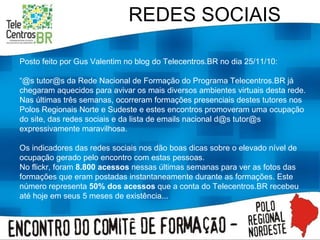 REDES SOCIAIS Posto feito por Gus Valentim no blog do Telecentros.BR no dia 25/11/10: “ @s tutor@s da Rede Nacional de Formação do Programa Telecentros.BR já chegaram aquecidos para avivar os mais diversos ambientes virtuais desta rede. Nas últimas três semanas, ocorreram formações presenciais destes tutores nos Polos Regionais Norte e Sudeste e estes encontros promoveram uma ocupação do site, das redes sociais e da lista de emails nacional d@s tutor@s expressivamente maravilhosa. Os indicadores das redes sociais nos dão boas dicas sobre o elevado nível de ocupação gerado pelo encontro com estas pessoas. No flickr, foram  8.800 acessos  nessas últimas semanas para ver as fotos das formações que eram postadas instantaneamente durante as formações. Este número representa  50% dos acessos  que a conta do Telecentros.BR recebeu até hoje em seus 5 meses de existência... 