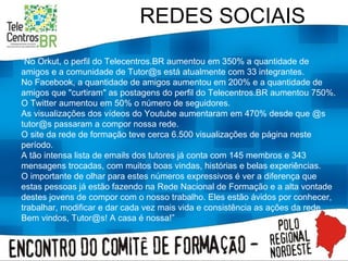 REDES SOCIAIS “ No Orkut, o perfil do Telecentros.BR aumentou em 350% a quantidade de amigos e a comunidade de Tutor@s está atualmente com 33 integrantes.  No Facebook, a quantidade de amigos aumentou em 200% e a quantidade de amigos que "curtiram" as postagens do perfil do Telecentros.BR aumentou 750%. O Twitter aumentou em 50% o número de seguidores. As visualizações dos vídeos do Youtube aumentaram em 470% desde que @s tutor@s passaram a compor nossa rede. O site da rede de formação teve cerca 6.500 visualizações de página neste período. A tão intensa lista de emails dos tutores já conta com 145 membros e 343 mensagens trocadas, com muitos boas vindas, histórias e belas experiências. O importante de olhar para estes números expressivos é ver a diferença que estas pessoas já estão fazendo na Rede Nacional de Formação e a alta vontade destes jovens de compor com o nosso trabalho. Eles estão ávidos por conhecer, trabalhar, modificar e dar cada vez mais vida e consistência as ações da rede. Bem vindos, Tutor@s! A casa é nossa!” 