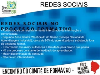 REDES SOCIAIS REDES SOCIAIS NO PROCESSO FORMATIVO Redes sociais como plataforma de intercâmbio de informação e comunicação. Segundo Anna Beatriz Waehneldt, do Senac (Serviço Nacional de Aprendizagem Industrial), cerca de 80% do aprendizado se substancia fora do ambiente formal. O formando tem maior autonomia e liberdade para dizer o que pensa. Há um processo constante de feedback do aprendizado. Maior disseminação do conteúdo. Não há um intermediador. 