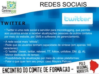 REDES SOCIAIS TWITTER A rede social mais “elitista”; Pede que os usuários tenham capacidade de síntese (em apenas 140 caracteres); O “twittês” (tweet, twittar, retweet, TT, follow, unfollow, DM, @, #); Menor dedicação de tempo; Possibilidade de atualização por meio de várias plataformas; Falar o que quer tem seu preço: caso Mayara Petruso Twitter é uma rede social e servidor para microblogging, que permite aos usuários enviar e receber atualizações pessoais de outros contatos por meio do website, por SMS e softwares de gerenciamento. 