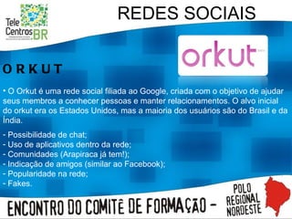 REDES SOCIAIS ORKUT O Orkut é uma rede social filiada ao Google, criada com o objetivo de ajudar seus membros a conhecer pessoas e manter relacionamentos. O alvo inicial do orkut era os Estados Unidos, mas a maioria dos usuários são do Brasil e da Índia. Possibilidade de chat; Uso de aplicativos dentro da rede; Comunidades (Arapiraca já tem!); Indicação de amigos (similar ao Facebook); Popularidade na rede; Fakes. 