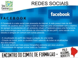 REDES SOCIAIS FACEBOOK O Facebook é a rede social mais acessada da internet. A rede possui mais de 400 milhões de usuários ativos. Como a rede foi criada em uma universidade com o objetivo de agregar os estudantes em um ambiente virtual, o Facebook possui uma ferramenta que busca amigos para você através de informações do seu perfil, como escola onde estudou e amigos em comum com outras pessoas. A visualização do perfil não requer a criação de uma conta; Criação do mural, onde os usuários ficam sabendo de todas as atualizações dos seus amigos; É a rede social que mais possui fotografias postadas por seus usuários; Possibilidade de agregar outras redes ao Facebook. 